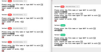 Test Case 1 Failed Show what's missing
Please enter the file name or type QUIT to exit: \n
input1.txt ENTER
Total number of words: 4\n
\n
Test Case 2 Failed Show what's missing
Please enter the file name or type QUIT to exit: \n
input2.txt ENTER
Total number of words: 4\n
\n
Test Case 3 Failed Show what's missing
Please enter the file name or type QUIT to exit: \n
input3.txt ENTER
Total number of words: 0\n
\n
Test Case 4 Failed Show what's missing
Please enter the file name or type QUIT to exit: \n
input4.txt ENTER
Total number of words: 8\n
\n
Test Case 5 Failed Show what's missing
Please enter the file name or type QUIT to exit: \n
input5.txt ENTER
File: input5.txt does not exist.\n
Please enter the file name again or type QUIT to exit: \n
inputl.txt ENTER
Total number of words: 4\n
\n
Test Case 6 Passed!
Please enter the file name or type QUIT to exit: \n
qUit ENTER
Test Case 7 Passed!
Please enter the file name or type QUIT to exit: \n
inputs.txt ENTER
File: input5.txt does not exist.\n
Please enter the file name again or type QUIT to exit: \n
quIt ENTER