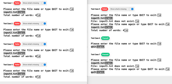 Test Case 1 Failed Show what's missing
Please enter the file name or type QUIT to exit: \n
input1.txt ENTER
Total number of words: 4\n
Test Case 2 Failed Show what's missing
Please enter the file name or type QUIT to exit: \n
input2.txt ENTER
Total number of words: 4\n
Test Case 3 Failed Show what's missing
Please enter the file name or type QUIT to exit: \n
input3.txt ENTER
Total number of words: 0\n
Test Case 4 Failed Show what's missing
Please enter the file name or type QUIT to exit: \n
input4.txt ENTER
Total number of words: 8\n
Test Case 5 Failed Show what's missing
Please enter the file name or type QUIT to exit: \n
inputs.txt ENTER
File: input5.txt does not exist.\n
Please enter the file name again or type QUIT to exit: \n
input1.txt ENTER
Total number of words: 4\n
Test Case 6 Passed!
Please enter the file name or type QUIT to exit: \n
qUit ENTER
Test Case 7 Passed!
Please enter the file name or type QUIT to exit: \n
input5.txt ENTER
File: input5.txt does not exist.\n
Please enter the file name again or type QUIT to exit: \n
quIt ENTER
