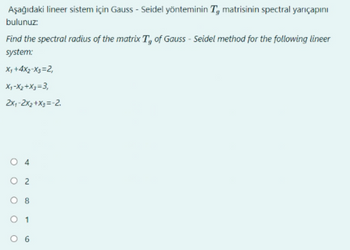 Aşağıdaki lineer sistem için Gauss-Seidel yönteminin T, matrisinin spectral yarıçapını
bulunuz:
Find the spectral radius of the matrix T, of Gauss-Seidel method for the following lineer
system:
X₁ +4x2-x3=2,
X₁-X₂+X3=3,
2x₁-2x₂ + x3 = -2.
O 2
1