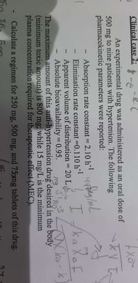 Clinical case 2: -e
An experimental drug was administered as an oral dose of
500 mg to nine patients with hypertenion. The following
pharmacokinetic parameters were reported:
Absorption rate constant = 2.10 h* yu/mL
Elimination rate constant =0.110 h
Apparent volume of distribution = 20 L
Absolute bioavailability = 0.95.
The maximum amount of this anti-hypertension drug desired in the body
(minimum toxic amount) is 800 mg; while 15 mg/L is the minimum
plasma concentration required for therapeutic effect (MEC).
I/ka Xof
OCka-k
Calculate a regimen for 250 mg, 500 mg, and 75omg tablets of this drug.
