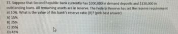 37. Suppose that Second Republic Bank currently has $200,000 in demand deposits and $130,000 in
outstanding loans. All remaining assets are in reserve. The Federal Reserve has set the reserve requirement
at 10%. What is the value of this bank's reserve ratio (R)? (pick best answer)
A) 15%
B) 25%
C) 35%
D) 45%
2