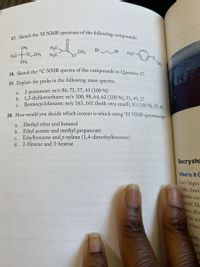 17. Sketch the 'H NMR spectrum of the following compounds:
18. Sketch the 13C NMR spectra of the compounds in Question 17.
H3C
Br
Br
H3C
CH3
CH3
-Cts
CH3
14
19. Explain the peaks in the following mass spectra:
a. 2-pentanone: m/e 86, 71, 57, 43 (100 %)
b. 1,2-dichloroethane: m/e 100, 98, 64, 62 (100 %), 51, 49, 27
e Bromocyclohexane: m/e 163, 161 (both very small), 83 (100 %), 55,41
20. How would you decide which isomer is which using 'H NMR spectroscomy?
a. Diethyl ether and butanol
b. Ethyl acetate and methyl propanoate
c. Ethylbenzene and p-xylene (1,4-dimethylbenzene)
d. 2-Hexene and 3-hexene
Recrysta
What Is It G
Let's begin
if the chun
rystals cou
tystals lik
urse, this
ly be acc
Hit bece
ality,
has
an
