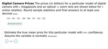 Digital Camera Prices The prices (in dollars) for a particular model of digital
camera with 6 megapixels and an optical 3x zoom lens are shown below for 8
online retailers. Round sample statistics and final answers to at least one
decimal place.
214 201 221 180 200 187 265 222
Send data to Excel
Estimate the true mean price for this particular model with 98% confidence.
Assume the variable is normally distributed.
<μ<