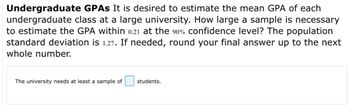 **Undergraduate GPAs**

It is desired to estimate the mean GPA of each undergraduate class at a large university. How large a sample is necessary to estimate the GPA within 0.21 at the 90% confidence level? The population standard deviation is 1.27. If needed, round your final answer up to the next whole number.

The university needs at least a sample of [ ] students.