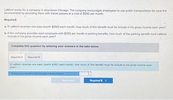 LaMont works for a company in downtown Chicago. The company encourages employees to use public transportation (to save the
environment) by providing them with transit passes at a cost of $292 per month.
Required:
a. If LaMont receives one pass (worth $292) each month, how much of this benefit must he include in his gross income each year?
b. If the company provides each employee with $292 per month in parking benefits, how much of the parking benefit must LaMont
include in his gross income each year?
Complete this question by entering your answers in the tabs below.
Required A Required B
If LaMont receives one pass (worth $292) each month, how much of this benefit must he include in his gross income each
year?
Transit pass benefit to be included in gross income
Required A
Required B >