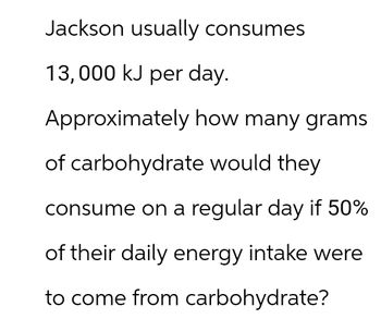 Jackson usually consumes
13,000 kJ per day.
Approximately how many grams
of carbohydrate would they
consume on a regular day if 50%
of their daily energy intake were
to come from carbohydrate?