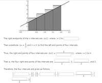 6
5
4
-0.5
0.5
1.0
1.5
2.0
2.5
The right endpoints of then intervals are Ax(i) where i = 1 to
Then substitute Ax =
and n = 4 to find the left end points of four intervals.
2
1
Thus, the right end points of four intervals are Ax(i) =
(i), where i = 1 to 4.
That is, the four right end points of the intervals are
and 2.
2
2
Therefore, the four intervals are given as follows.
2]
2
