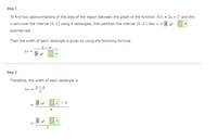 Step 1
To find two approximations of the area of the region between the graph of the function f(x) = 2x + 2 and the
X-axis over the interval [0, 2] using 4 rectangles, first partition the interval [0, 2 ] into n =
subintervals.
Then the width of each rectangle is given by using the following formula.
b — а
Ax =
Step 2
Therefore, the width of each rectangle is
b — а
Ax =
in
- 0
4
1
