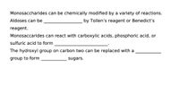 Monosaccharides can be chemically modified by a variety of reactions.
Aldoses can be
by Tollen's reagent or Benedict's
reagent.
Monosaccarides can react with carboxylic acids, phosphoric acid, or
sulfuric acid to form
The hydroxyl group on carbon two can be replaced with a
group to form
sugars.
