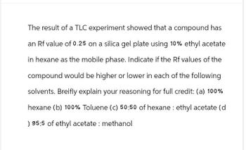 The result of a TLC experiment showed that a compound has
an Rf value of 0.25 on a silica gel plate using 10% ethyl acetate
in hexane as the mobile phase. Indicate if the Rf values of the
compound would be higher or lower in each of the following
solvents. Breifly explain your reasoning for full credit: (a) 100%
hexane (b) 100% Toluene (c) 50:50 of hexane ethyl acetate (d
) 95:5 of ethyl acetate: methanol