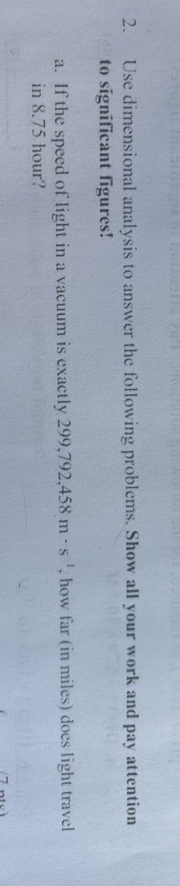 2.
Use dimensional analysis to answer the following problems. Show all your work and pay attention
to significant figures!
a. If the speed of light in a vacuum is exactly 299,792,458 m s, how far (in miles) does light travel
in 8.75 hour?
(7 pts)