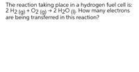 The reaction taking place in a hydrogen fuel cell is:
2 H2 (g) + 02 (g) → 2 H2O (1)- How many electrons
are being transferred in this reaction?
