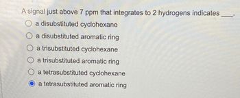 A signal just above 7 ppm that integrates to 2 hydrogens indicates
O a disubstituted cyclohexane
O a disubstituted aromatic ring
O a trisubstituted cyclohexane
O a trisubstituted aromatic ring
O a tetrasubstituted cyclohexane
O a tetrasubstituted aromatic ring