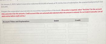 On January 1, 2025, Splish Corporation redeemed $520,000 of bonds at 99. At the time of redemption, the unamortized premium was
$15,600.
Prepare the corporation's journal entry to record the reacquisition of the bonds. (If no entry is required, select "No Entry" for the account
titles and enter O for the amounts. Credit account titles are automatically indented when the amount is entered. Do not indent manually. List all
debit entries before credit entries.)
Account Titles and Explanation
Debit
Credit