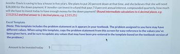 Jennifer Davis is saving to buy a house in five years. She plans to put 20 percent down at that time, and she believes that she will need
$28,000 for the down payment. If Jennifer can invest in a fund that pays 7.0 percent annual interest, compounded quarterly, how much
will she have to invest today to have enough money for the down payment? (Round intermediate calculations to 6 decimal places, e.g.
2.512512 and final answer to 2 decimal places, e.g. 2,515.25.)
Excel Template
(Note: This template includes the problem statement as it appears in your textbook. The problem assigned to you here may have
different values. When using this template, copy the problem statement from this screen for easy reference to the values you've
been given here, and be sure to update any values that may have been pre-entered in the template based on the textbook version of
the problem.)
Amount to be invested today