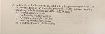 28. A client admitted with symptoms associated with methamphetamine intoxication is at
increased risk for injury. Which nursing interventions should be the focus of nursing
care during the initial treatment period? Select all that apply.
A) Monitoring for bradycardia
B) Implementing seizure precautions
C) Orienting to person, place, and time
D) Assessing for cardiac arrhythmias
E) Monitoring for auditory hallucinations