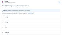 Q14.68
Homework • Unanswered
Which of the following aqueous salt solution(s) is(are) basic?
Multiple answers: Multiple answers are accepted for this question
Select one or more answers and submit. For keyboard navigation... SHOW MORE V
a
CaSO4
b
BasO3
SrCl2
d
NH4NO3
