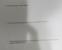 The text from the image appears to be a set of questions related to acid and pH, likely from a chemistry assignment or test:

a. Is the acid strong or weak? Explain.

b. If 10.0 mL of acid was used, what is the concentration of the acid?

c. The half-equivalence point turns out to be the acid’s pKa. Estimate the pKa from the graph and identify the acid.

There are no graphs or diagrams visible in the image.