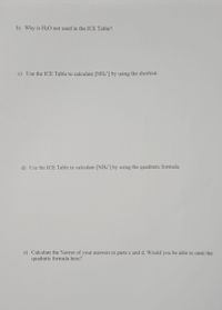 b) Why is H20 not used in the ICE Table?
c) Use the ICE Table to calculate [NH4] by using the shortcut.
d) Use the ICE Table to calculate [NH4] by using the quadratic formula.
e) Calculate the %error of your answers in parts c and d. Would you be able to omit the
quadratic formula here?
