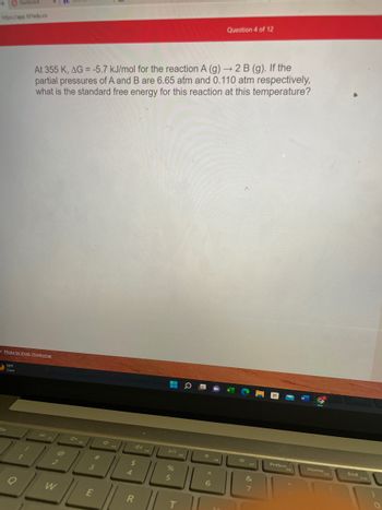 **Question 4 of 12**

At 355 K, ΔG° = -5.7 kJ/mol for the reaction A (g) → 2 B (g). If the partial pressures of A and B are 6.65 atm and 0.110 atm respectively, what is the standard free energy for this reaction at this temperature?

---

*Note: The image shows a question from a website interface, possibly part of an online educational platform focusing on chemistry.*
