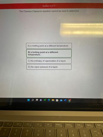 1)
$
4
The Clausius-Clapeyron equation cannot be used to determine
F4
A) a melting point at a different temperature.
B) a boiling point at a different
temperature.
5
C) the enthalpy of vaporization of a liquid.
D) the vapor pressure of a liquid.
H
a
DII
%
Question 13 of 17
F5
*
A
6
F6
*
F7
&
18
7
PrtScn
*
8
Home
9
End
F10
PgUp
PgDn
31