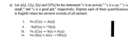 e) Let A(x), C(x), S(x) and GP(x) be the statements "x is an animal," "x is a cat," "x is
small," and "x is a good pet," respectively. Express each of these quantifications
in English where the universe consists of all animals.
i.
Vx (C(x) → A(x))
ii.
-3x(C(x) ^ ¬ S(x))
i.
Vx (C(x) S(x) A A(x))
iv.
Vx (S(x) A A(x)→ GP(x))
