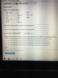 : Apps
V o is Select an answer
sample statistic
(d) Experiment:
Symbol of the sample statistic:
Op
On - 12
Or
Op
O Pp
Ομ
ox
Value of the sample statistic rounded to 2 decimal places:
P-value of the sample statistic rounded to 4 decimal places:
(e) Conclusion: Fail to reject H0
o at a =
(f) Answer the question: Is gender related to time (minutes per day) spent on a Chatterbug account?
O No, because gender and time spent on Chatterbug are independent, p is greater than a.
O Yes, because gender and time spent on Chatterbug are dependent, p is less than a.
O Yes, because gender and time spent on Chatterbug are dependent, p is greater than a.
O No, because gender and time spent on Chatterbug are independent, p is less than a.
Question Help: Message instructor
Submit Question
