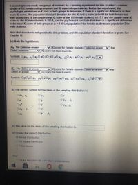 A psychologist who needs two groups of students for a learming experiment decides to select a randorn
sample of 103 female college students and 82 male college students. Before the experiment, the
psychologist administers an IQ test to both groups to determine if there is a significant difference in their
mean IQ scores. The population standard deviation for this IQ test is know to be 10 for both female and
male populations. If the sample mean IQ score of the 103 female students is 117.7 and the sample mean IQ
Score for the 82 male students is 120.5, can the psychologist conclude that there is a significant difference
in the mean IQ score of both groups at a = 5%? Let population 1 be female students and population 2 be
male students.
Note that direction is not specified in this problem, and the population standard deviation is given. See
Chapter 13.
(a) State the hypotheses:
the
v IQ score for female students Select an answer
Ho: The Select an answer
Select an answer
v IQ score for male students.
Symbols: O Hz,-z,0 HO pO 10 pO µ0, -O P1 - P20 - 420 4z (? V
the
v IQ score for female students Select an answer
H: The Select an answer
Select an answer
v IQ score for male students.
Symbols: O pO u0 -200 P - P2O HO Hi-i,0O ,-O P
(b) The correct symbol for the mean of the sampling distribution is:
O pz,-12
Or
O p
Ox
Op
O Hp, - Pa
OPI - P2
O pz
(c) The value for the mean of the sampling distribution is:
(d) Choose the correct distribution:
O Normal Distribution
O Chi-Square Distribution
OT-Distribution
Why?
OWe are orovided with o for the twO DODulations.
