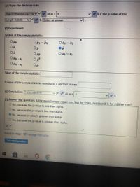 (e) State the decision rule:
% if the p-value of the
o at a = 1
Reject HO and accept Ha v
o is Select an answer
sample statistic
(f) Experiment:
Symbol of the sample statistic:
O Pz
O Pi - P2
Or
Op
O PP
O I2 - I1
O Pz-
Op
Value of the sample statistic:
P-value of the sample statistic rounded to 4 decimal places:
(g) Conclusion: Fail to reject HO
O at a =| 1
(h) Answer the question: Is the mean bumper repair cost less for small cars than it is for midsize cars?
O Yes, because the p-value is less than alpha.
O No, because the p-value is less than alpha.
O No, because p-value is greater than alpha.
O Yes, because the p-value is greater than alpha.
Question Help: Message instructor
Submit Question
