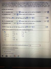 In crash tests at five miles per hour, the mean bumper repair cost for 15 small cars is 576 dollars with a
standard deviation of 186 dollars. In similar test of 21 midsize cars, the mean bumper repair cost is 700
dollars with a standard deviation of 257 dollars. Conduct a hypothesis test based on this sample data, with
a = 1%. Answer the question, is the mean bumper repair cost less for small cars than it is for midsize cars?
(a) State the hypotheses:
Họ: The population mean
o bumper repair cost for small cars is equal to
the population mean
o bumper repair cost for midsize cars.
Symbols: O pO Pz,-2
Ha: The population mean
o bumper repair cost for small cars is less than
the population mean
o bumper repair cost for midsize cars.
Symbols:
(b) The correct symbol for the mean of the sampling distribution is:
O 2 - I1
Or
O Hp
Op
OPi - P2
(c) The value for the mean of the sampling distribution is:-124
(d) Choose the correct distribution:
O Chi-Square Distribution
O T-Distribution
O Normal Distribution
O O
