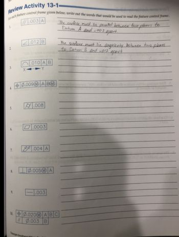 Review Activity 13-1-
For each feature control frame given below, write out the words that would be used to read the feature control frame.
.003 A
2.012 B
.010 AB
The curface must lie parallel between two planes
Datum A and .003 apart.
to
The surface must lic angularity between two planes
to Datum 3 and .012 apart
X-
0.009MA BM
.008
.0003
7.
.004 A
8.
0.005 A
.003
100.020
ABC
0.003 B
Copyright Goodh