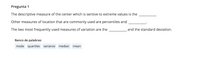 Pregunta 1
The descriptive measure of the center which is sentive to extreme values is the
Other measures of location that are commonly used are percentiles and
The two most frequently used measures of variation are the
and the standard deviation.
Banco de palabras:
mode quartiles variance
median
mean
