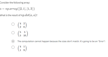 Consider the following array:
a = np.array([[2, 1], [1, 3]])
What is the result of np.dot(a, a)?
2
(²²)
2
6
5
○ ($ 50)
5
10
0
The computation cannot happen because the sizes don't match. It's going to be an "Error"!
4
(13)
9