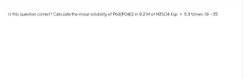 Is this question correct? Calculate the molar solubility of Pb3(PO4)2 in 0.2 M of H2SO4 Ksp = 5.3 \times 10 -35