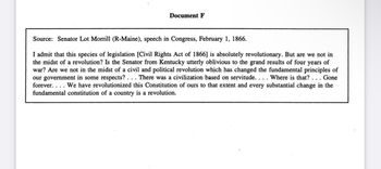 Document F
Source: Senator Lot Morrill (R-Maine), speech in Congress, February 1, 1866.
I admit that this species of legislation [Civil Rights Act of 1866] is absolutely revolutionary. But are we not in
the midst of a revolution? Is the Senator from Kentucky utterly oblivious to the grand results of four years of
war? Are we not in the midst of a civil and political revolution which has changed the fundamental principles of
our government in some respects?... There was a civilization based on servitude. . . . Where is that? . . . Gone
forever.... We have revolutionized this Constitution of ours to that extent and every substantial change in the
fundamental constitution of a country is a revolution.