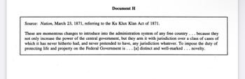 Document H
Source: Nation, March 23, 1871, referring to the Ku Klux Klan Act of 1871.
These are momentous changes to introduce into the administration system of any free country . . . because they
not only increase the power of the central government, but they arm it with jurisdiction over a class of cases of
which it has never hitherto had, and never pretended to have, any jurisdiction whatever. To impose the duty of
protecting life and property on the Federal Government is . . . [a] distinct and well-marked . . . novelty.