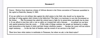 Document C
Source: Petition from American citizens of African descent to the Union convention of Tennessee assembled in
the capitol at Nashville, January 9, 1865.
If we are called on to do military duty against the rebel armies in the field, why should we be denied the
privilege of voting against rebel citizens at the ballot-box? The latter is as necessary to save the Government as
the former. ... The Government has asked the colored man to fight for its preservation and gladly has he done
it. It can afford to trust him with a vote as safely as it trusted him with a bayonet. . . . At present we can have
only partial protection from the courts.... If this order of things continue, our people are destined to a malig-
nant persecution at the hands of rebels and their former rebellious masters . . . because the courts will not receive
negro testimony. . . . Is this the fruit of freedom, and the reward of our services in the field? ...
There have been white traitors in multitudes in Tennessee, but where we ask, is the black traitor?