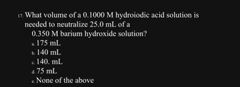 17. What volume of a 0.1000 M hydroiodic acid solution is
needed to neutralize 25.0 mL of a
0.350 M barium hydroxide solution?
a. 175 mL
b. 140 mL
c. 140. mL
C.
d. 75 mL
None of the above
e.