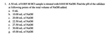 1. A 50 mL of 0.005 M HCl sample is titrated with 0.010 M NaOH. Find the pH of the solution
at following points of the total volume of NaOH added.
a.
0 mL
b. 10.00 mL of NaOH
c. 20.00 mL of NaOH
d. 22.50 mL of NaOH
e. 27.50 mL of NaOH
f. 30.00 mL of NaOH
g. 45.00 mL of NaOH