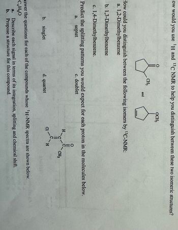 How would you use 'H and 13 C NMR to help you distinguish between these two isomeric structures?
OCH3
CH₁
and
How could you distinguish between the following isomers by 13C-NMR:
a. 1,2-Dimethylbenzene
b. 1,3-Dimethylbenzene
c. 1,4-Dimethylbenzene.
Predict the splitting patterns you would expect for each proton in the molecules below.
a.
septet
c. doublet
H
ΟΞΥ
CH3
b. singlet
d. quartet
2
H
nswer the questions for each of the compounds whose 'H-NMR spectra are shown below.
C4H8O
a.
Describe each signal in terms of its integration, splitting and chemical shift.
b. Propose a structure for this compound.