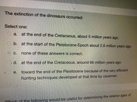 The extinction of the dinosaurs occurred:
Select one:
Oa.
at the end of the Cretaceous, about 5 million years ago.
O b. at the start of the Pleistocene Epoch about 2.6 million years ago.
C.
none of these answers is correct.
O. d. at the end of the Cretaceous, around 66 million years ago.
e.
toward the end of the Pleistocene because of the very efficient
hunting techniques developed at that time by cavemen.
WWhich of the following would be useful for determining the relative ages of
