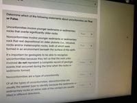 Determine which of the following statements about unconformities are True
or False.
Unconformities involve younger sediments or sedimentary
rocks that overlie significantly older rocks
True
Nonconformities involve younger sediments or sedimentary
rock that rest depositional on older plutonic (i.e., intrusive)
rocks and/or metamorphic rocks, both of which were
True
formed in an environment beneath the surface of the earth.
It's important for geologists to be able to recognize
unconformities because they tell us that the rock units
involved do not represent a complete record of geologic
False
events that occurred during the time when the rocks or
sediments formed.
False
Nonconformities are a type of unconformity
Of all the types of unconformities, disconformities are
False'
usually the easiest type to identify because the sediments or
sedimentary rocks on either side of the contact are usually
tilted in different directions.
