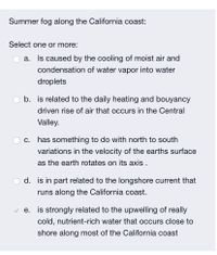 Summer fog along the California coast:
Select one or more:
a. Is caused by the cooling of moist air and
condensation of water vapor into water
droplets
b. is related to the daily heating and bouyancy
driven rise of air that occurs in the Central
Valley.
c. has something to do with north to south
variations in the velocity of the earths surface
as the earth rotates on its axis .
d. is in part related to the longshore current that
runs along the California coast.
v e. is strongly related to the upwelling of really
cold, nutrient-rich water that occurs close to
shore along most of the California coast
