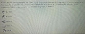 Assume that you are considering the purchase of a 20-year, noncallable bond with an annual coupon rate of 9.5%. The bond has a
face value of $1,000, and it makes semiannual interest payments. If you require an 9.5% nominal yield to maturity on this
investment, what is the maximum price you should be willing to pay for the bond?
A $1,140.00
B $1,010,00
$1,000.00
$1,220.00
$980.00