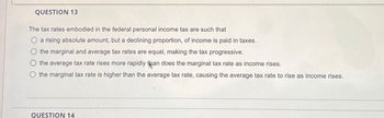 QUESTION 13
The tax rates embodied in the federal personal income tax are such that
a rising absolute amount, but a declining proportion, of income is paid in taxes.
the marginal and average tax rates are equal, making the tax progressive.
the average tax rate rises more rapidly pan does the marginal tax rate as income rises.
the marginal tax rate is higher than the average tax rate, causing the average tax rate to rise as income rises.
QUESTION 14