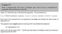 Example 12.7
Write a program that will receive a filename and a line of text as command line
arguments and write the text to the file.
Figure 12.7 shows the use of command line arguments. The command line is
F12 7 TEXT AAAAAA BBBBBB CCCCCC DDDDDD EEEEEE FFFFFF GGGGGG
Each word in the command line is an argument to the main and therefore the total number of
arguments is 9.
The argument vector argv[1] points to the string TEXT and therefore the statement
fp = fopen(argv[1], "w");
%3D
opens a file with the name TEXT. The for loop that follows immediately writes the remaining 7
arguments to the file TEXT.
