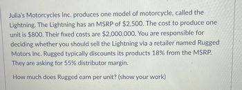 Julia's Motorcycles Inc. produces one model of motorcycle, called the
Lightning. The Lightning has an MSRP of $2,500. The cost to produce one
unit is $800. Their fixed costs are $2,000,000. You are responsible for
deciding whether you should sell the Lightning via a retailer named Rugged
Motors Inc. Rugged typically discounts its products 18% from the MSRP.
They are asking for 55% distributor margin.
How much does Rugged earn per unit? (show your work)