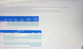 On December 31, Caper, Inc., issued $500,000 of 8% , 9-year bonds for $440,000, yielding an effective interest rate of 10%. Semiannual interest is payable on June 30 and
December 31 each year. The firm uses the effective interest method to amortize the discount.
Required
a. Prepare an amortization schedule showing the necessary information for the first two interest periods. Round amounts to the nearest dollar.
b. Prepare the journal entry for the bond issuance on December 31.
c. Prepare the journal entry to record the bond interest payment and discount amortization at June 30 of the following year.
d. Prepare the journal entry to record the bond interest payment and discount amortization at December 31 of the following year.
a.
Year
at issue
1
Date
b.
Dec.31 Cash
C.
Jun.30
Interest Interest
Period
Paid
d.
1
2
$
0 $
0
0
Interest
Expense
To record issuance of bonds.
Balance
Periodic of Unamortized
Amortization Discount
0 $
0
0
General Journal
Description
0$
0
0
+
수
수
+
Book Value
of Bonds
End of Period
0 $
0
0
Cash
To record semiannual interest paymentand discount amortization.
Debit
0
0
0
0
0
0
0
0
0
Credit
0
0
0
0
0
0