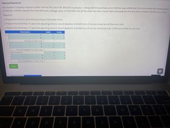 Natural Resources
The
Hollister Company acquires a silver mine at the cost of $1,300,000 on January 1. Along with the purchase price Hollister pays additional costs associated with development
of $50,000. Hollister expects the mine will have a salvage value of $100,000 once all the silver has been mined. Best estimates are that the mine contains 250,000 tons of ore.
Required
a. Prepare the entry to record the purchase of the silver mine.
b. Prepare the December 31 year-end adjusting entry to record depletion is 60,000 tons of ore are mined and all the ore is sold.
c. Prepare the December 31 year-end adjusting entry to record depletion is 60,000 tons of ore are mined but only 15,000 tons of the ore are sold.
Description
Credit
a.
b.
c. Silver inventory
esc
+
To record depletion on silver mine.
Check
!
1
To record depletion on silver mine.
Q
Purchase of silver mine
◆
A
+
2
W
S
+
#
3
Debit
E
D
80
0
0
0
0
0
0
0
$
4
R
F
0
0
0
0
0
0
0
%
5
pe
T
G
6
Y
&
7
H
U
*
8
J
FB
1
(
9
K
O
0
L
P
4)
F11
+
F12