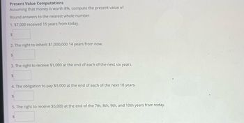 Present Value Computations
Assuming that money is worth 8%, compute the present value of
Round answers to the nearest whole number.
1. $7,000 received 15 years from today.
$
2. The right to inherit $1,000,000 14 years from now.
$
3. The right to receive $1,000 at the end of each of the next six years.
$
4. The obligation to pay $3,000 at the end of each of the next 10 years.
$
5. The right to receive $5,000 at the end of the 7th, 8th, 9th, and 10th years from today.
$